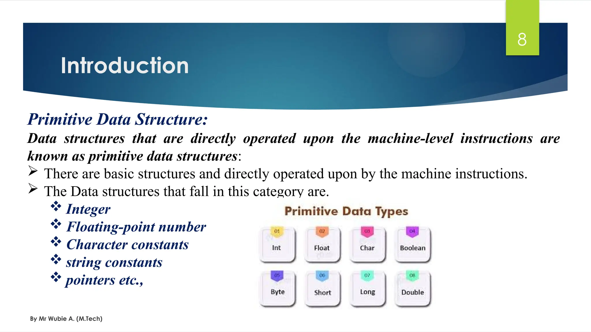 Introduction
By Mr Wubie A. (M.Tech)
8
Primitive Data Structure:
Data structures that are directly operated upon the machine-level instructions are
known as primitive data structures:
 There are basic structures and directly operated upon by the machine instructions.
 The Data structures that fall in this category are.
 Integer
 Floating-point number
 Character constants
 string constants
 pointers etc.,
 