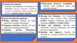 Schedule Development
• Schedule Development is the process of
analyzing activity sequences, durations,
resource availability, and constraints to
create a realistic project schedule.
Determine Resource Availability :
Identify team members, tools, and
materials needed.
Steps in Schedule Development
Define Activities: Identify all tasks
required to complete the project
Sequence Activities: Identify all tasks
required to complete the project
Estimate Activity Durations:
Determine how long each task will take
Develop the Schedule: Use scheduling
techniques like Critical Path Method
(CPM), Program Evaluation and Review
Technique (PERT), or Gantt Charts
Adjust and Optimize: Identify time
constraints, resource limitations, and make
necessary adjustments.
Baseline and Approve: Finalize the
schedule as a project baseline for tracking
progress.
 