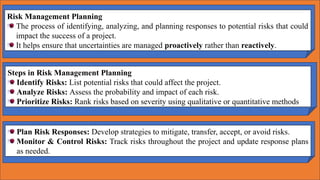 Risk Management Planning
The process of identifying, analyzing, and planning responses to potential risks that could
impact the success of a project.
It helps ensure that uncertainties are managed proactively rather than reactively.
Plan Risk Responses: Develop strategies to mitigate, transfer, accept, or avoid risks.
Monitor & Control Risks: Track risks throughout the project and update response plans
as needed.
Steps in Risk Management Planning
Identify Risks: List potential risks that could affect the project.
Analyze Risks: Assess the probability and impact of each risk.
Prioritize Risks: Rank risks based on severity using qualitative or quantitative methods
 