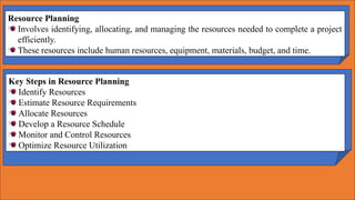 Resource Planning
Involves identifying, allocating, and managing the resources needed to complete a project
efficiently.
These resources include human resources, equipment, materials, budget, and time.
Key Steps in Resource Planning
Identify Resources
Estimate Resource Requirements
Allocate Resources
Develop a Resource Schedule
Monitor and Control Resources
Optimize Resource Utilization
 