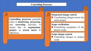 Controlling Processes
Controlling processes generally
refers to monitoring, measuring,
and correcting activities to
ensure that an organization,
project, or system meets its
objectives.
Integrated change control
Coordinating changes across the
entire project
Scope verification
Formalizing acceptance of the
project scope
Scope change control
Controlling changes to project
scope
 
