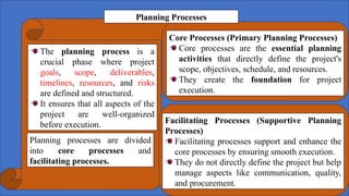 The planning process is a
crucial phase where project
goals, scope, deliverables,
timelines, resources, and risks
are defined and structured.
It ensures that all aspects of the
project are well-organized
before execution.
Core Processes (Primary Planning Processes)
Core processes are the essential planning
activities that directly define the project's
scope, objectives, schedule, and resources.
They create the foundation for project
execution.
Facilitating Processes (Supportive Planning
Processes)
Facilitating processes support and enhance the
core processes by ensuring smooth execution.
They do not directly define the project but help
manage aspects like communication, quality,
and procurement.
Planning processes are divided
into core processes and
facilitating processes.
Planning Processes
 
