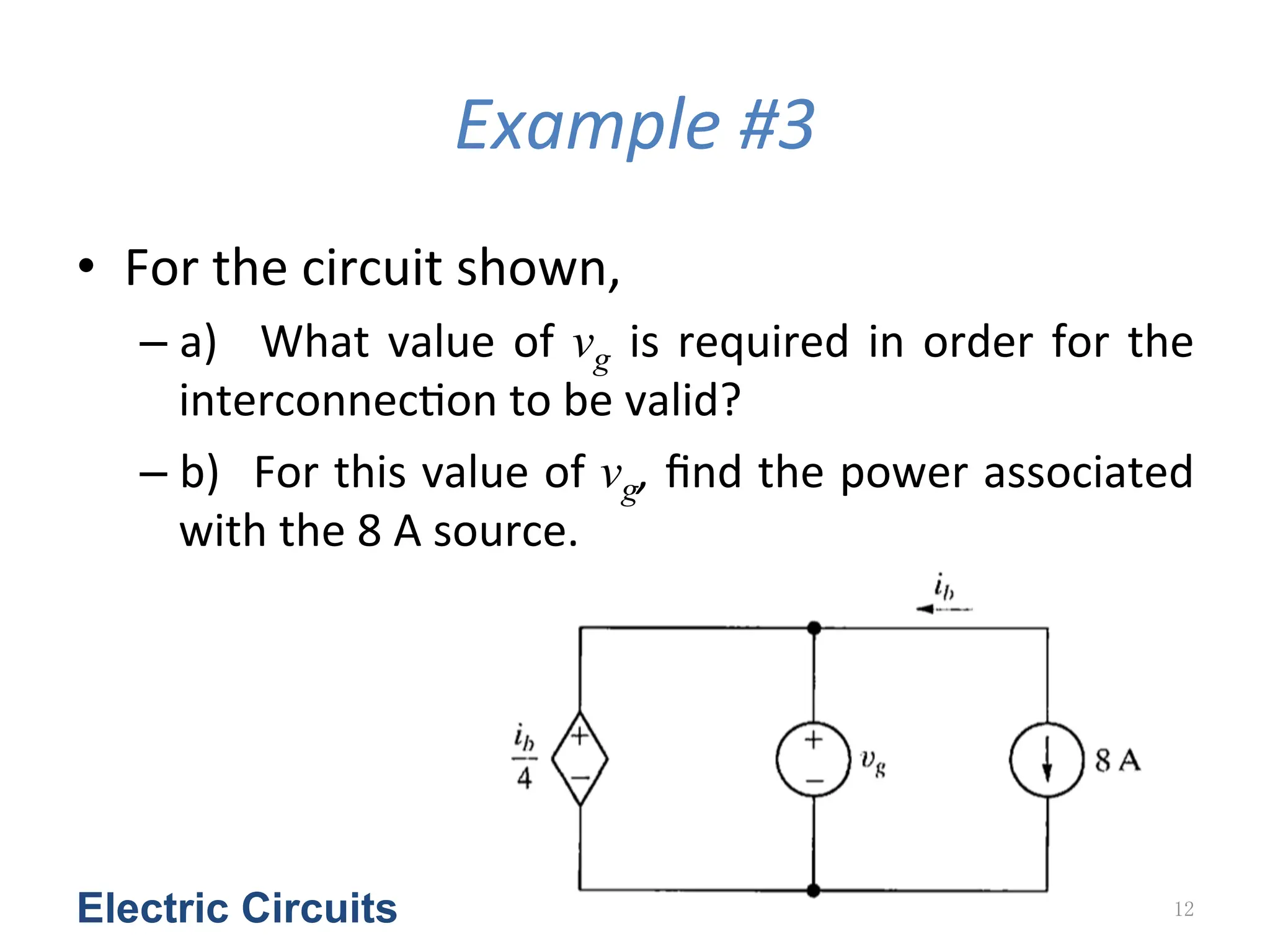 Example	
  #3
• For	
  the	
  circuit	
  shown,	
  	
  
– a)	
   	
  What	
  value	
  of	
  vg is	
  required	
  in	
  order	
  for	
  the	
  
interconnec<on	
  to	
  be	
  valid?	
  	
  
– b)	
  	
  For	
  this	
  value	
  of	
  vg,	
  ﬁnd	
  the	
  power	
  associated	
  
with	
  the	
  8	
  A	
  source.	
  	
  
Electric Circuits 12
 