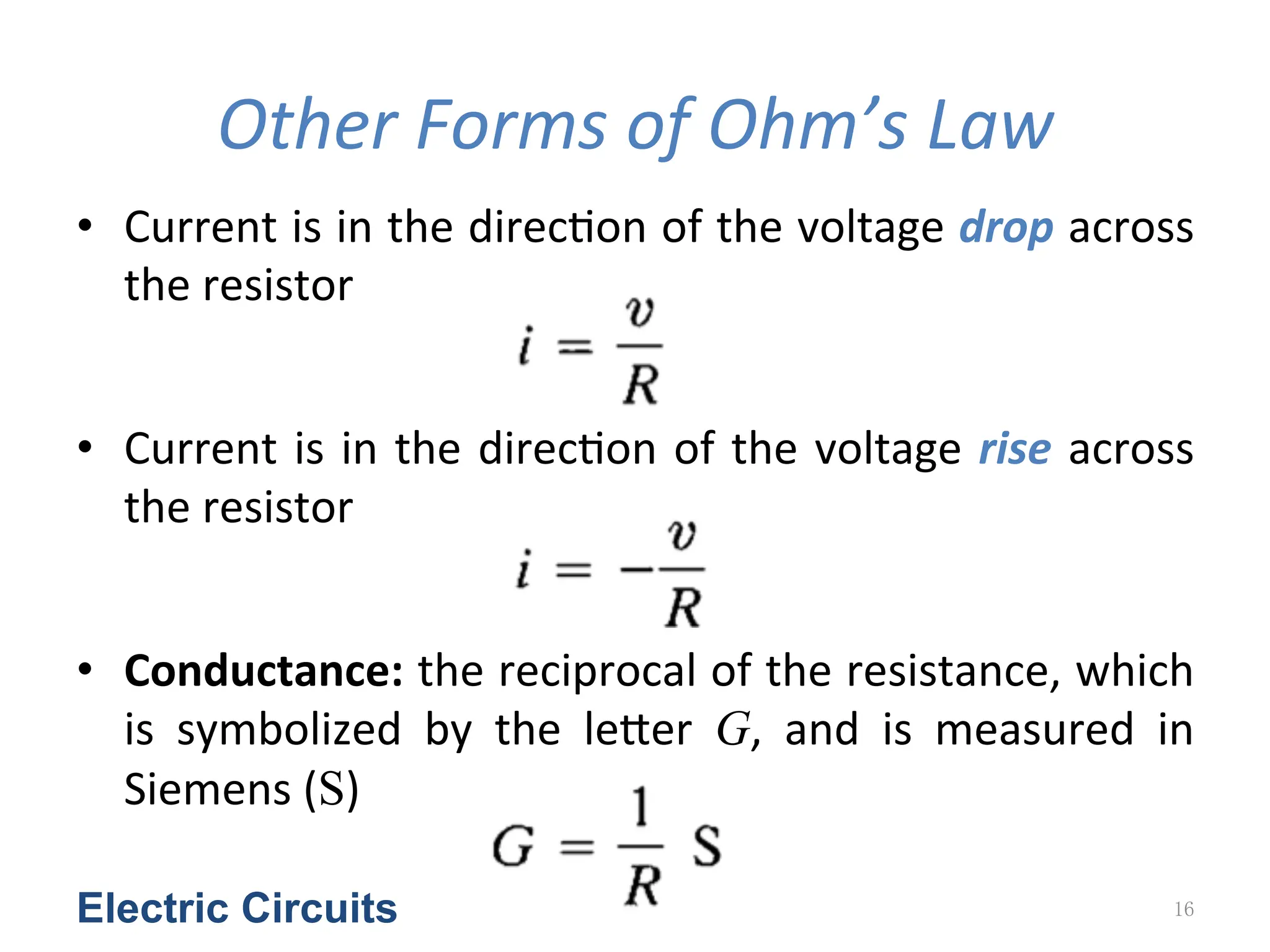 Other	
  Forms	
  of	
  Ohm’s	
  Law
• Current	
  is	
  in	
  the	
  direc<on	
  of	
  the	
  voltage	
  drop	
  across	
  
the	
  resistor	
  
• Current	
  is	
  in	
  the	
  direc<on	
  of	
  the	
  voltage	
  rise	
  across	
  
the	
  resistor
• Conductance:	
  the	
  reciprocal	
  of	
  the	
  resistance,	
  which	
  
is	
   symbolized	
   by	
   the	
   leYer	
   G,	
   and	
   is	
   measured	
   in	
  
Siemens	
  (S)	
  
Electric Circuits 16
 