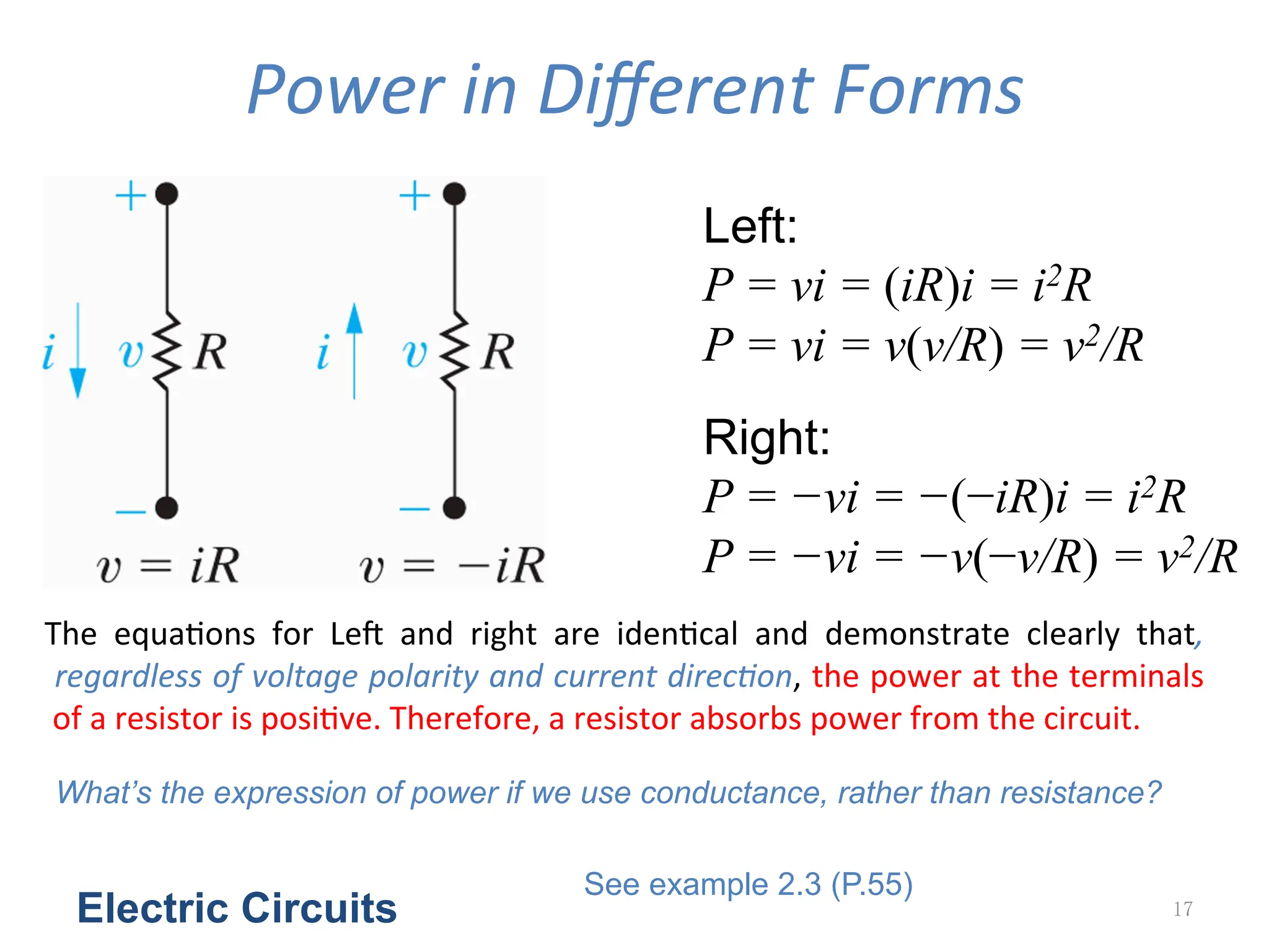 Power	
  in	
  Diﬀerent	
  Forms
Electric Circuits 17
Left:
P = vi = (iR)i = i2R
P = vi = v(v/R) = v2/R
Right:
P = −vi = −(−iR)i = i2R
P = −vi = −v(−v/R) = v2/R
The	
   equa<ons	
   for	
   LeZ	
   and	
   right	
   are	
   iden<cal	
   and	
   demonstrate	
   clearly	
   that,
	
  regardless	
  of	
  voltage	
  polarity	
  and	
  current	
  direcGon,	
  the	
  power	
  at	
  the	
  terminals
	
  of	
  a	
  resistor	
  is	
  posi<ve.	
  Therefore,	
  a	
  resistor	
  absorbs	
  power	
  from	
  the	
  circuit.
What’s the expression of power if we use conductance, rather than resistance?
See example 2.3 (P.55)
 