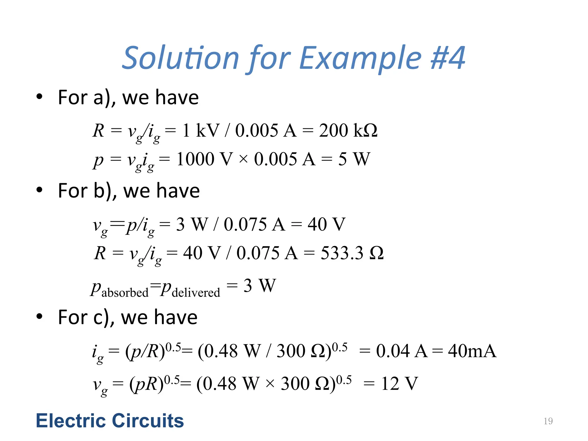 SoluGon	
  for	
  Example	
  #4
• For	
  a),	
  we	
  have	
  
R = vg/ig = 1 kV / 0.005 A = 200 kΩ
p = vgig = 1000 V × 0.005 A = 5 W	
  
• For	
  b),	
  we	
  have	
  
vg＝p/ig = 3 W / 0.075 A = 40 V
R = vg/ig = 40 V / 0.075 A = 533.3 Ω	
  
pabsorbed=pdelivered = 3 W	
  
• For	
  c),	
  we	
  have	
  
ig = (p/R)0.5= (0.48 W / 300 Ω)0.5 = 0.04 A = 40mA	
  
vg = (pR)0.5= (0.48 W × 300 Ω)0.5 = 12 V	
  
Electric Circuits 19
 