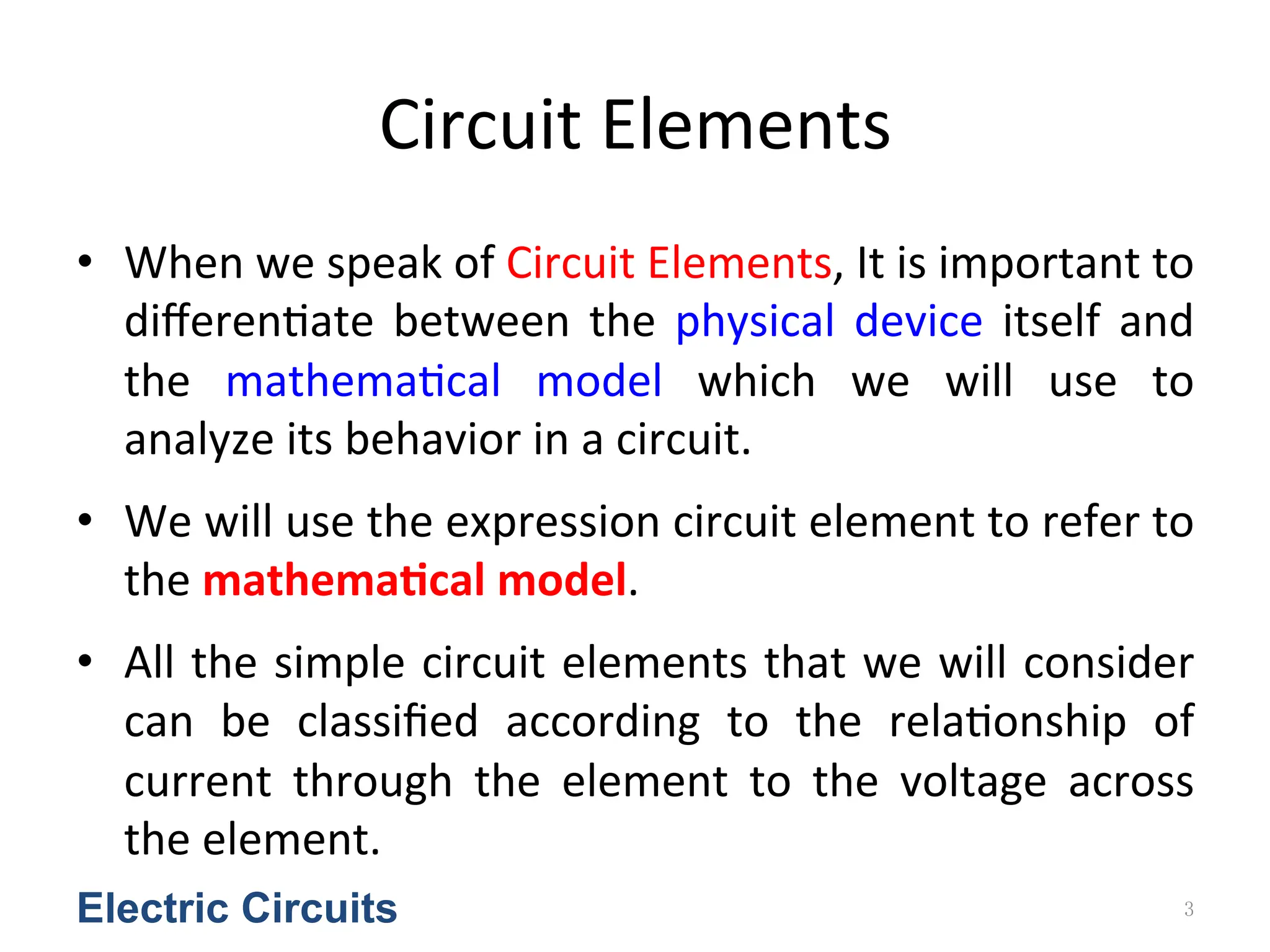 Circuit	
  Elements
• When	
  we	
  speak	
  of	
  Circuit	
  Elements,	
  It	
  is	
  important	
  to	
  
diﬀeren<ate	
  between	
  the	
  physical	
  device	
  itself	
  and	
  
the	
   mathema<cal	
   model	
   which	
   we	
   will	
   use	
   to	
  
analyze	
  its	
  behavior	
  in	
  a	
  circuit.	
  	
  
• We	
  will	
  use	
  the	
  expression	
  circuit	
  element	
  to	
  refer	
  to	
  
the	
  mathema&cal	
  model.	
  
• All	
  the	
  simple	
  circuit	
  elements	
  that	
  we	
  will	
  consider	
  
can	
   be	
   classiﬁed	
   according	
   to	
   the	
   rela<onship	
   of	
  
current	
   through	
   the	
   element	
   to	
   the	
   voltage	
   across	
  
the	
  element.
Electric Circuits 3
 