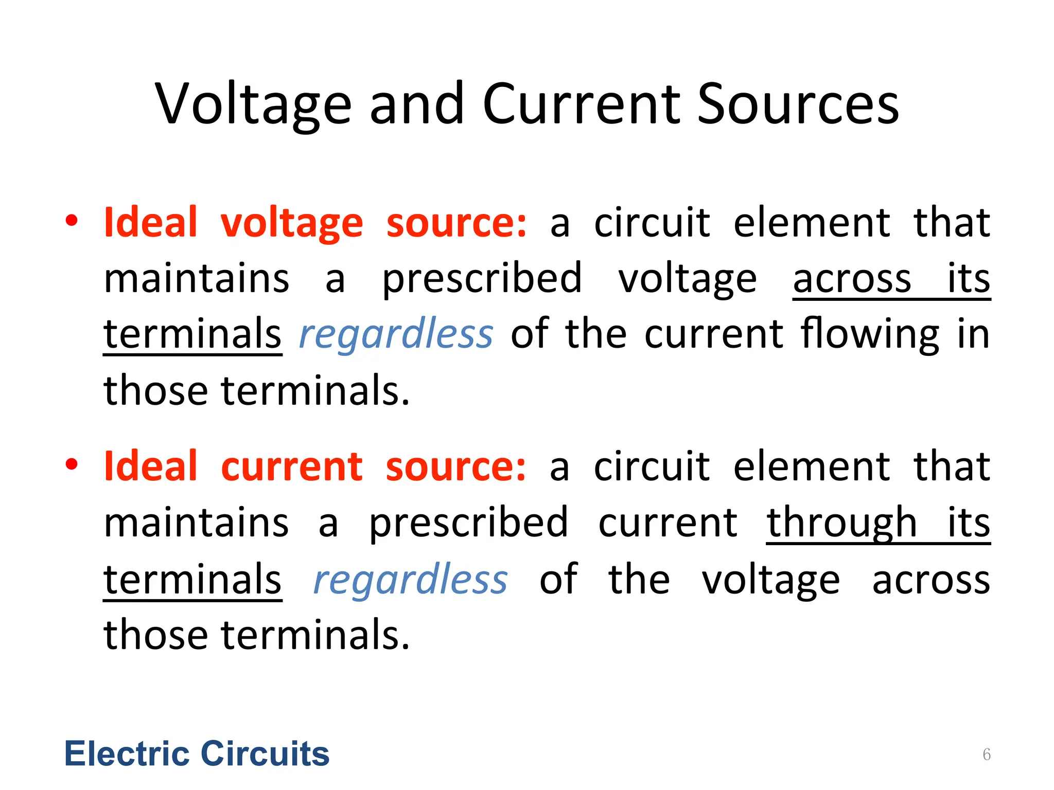 Voltage	
  and	
  Current	
  Sources
• Ideal	
   voltage	
   source:	
   a	
   circuit	
   element	
   that	
  
maintains	
   a	
   prescribed	
   voltage	
   across	
   its	
  
terminals	
  regardless	
  of	
  the	
  current	
  ﬂowing	
  in	
  
those	
  terminals.	
  	
  
• Ideal	
   current	
   source:	
   a	
   circuit	
   element	
   that	
  
maintains	
   a	
   prescribed	
   current	
   through	
   its	
  
terminals	
   regardless	
   of	
   the	
   voltage	
   across	
  
those	
  terminals.	
  	
  
Electric Circuits 6
 