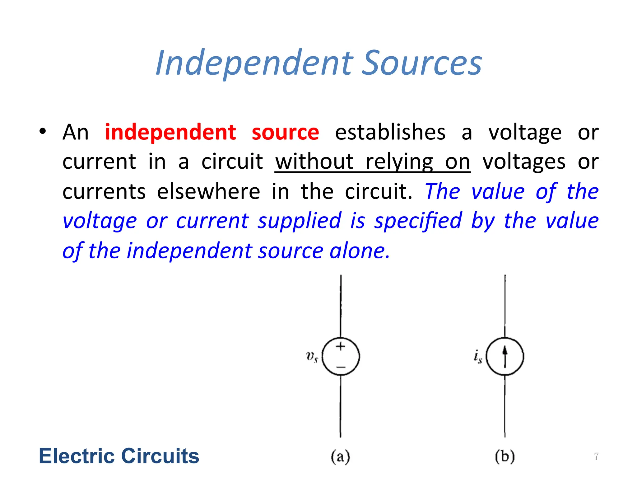 Independent	
  Sources
• An	
   independent	
   source	
   establishes	
   a	
   voltage	
   or	
  
current	
   in	
   a	
   circuit	
   without	
   relying	
   on	
   voltages	
   or	
  
currents	
   elsewhere	
   in	
   the	
   circuit.	
   The	
   value	
   of	
   the	
  
voltage	
  or	
  current	
  supplied	
  is	
  speciﬁed	
  by	
  the	
  value	
  
of	
  the	
  independent	
  source	
  alone.	
  	
  
Electric Circuits 7
 