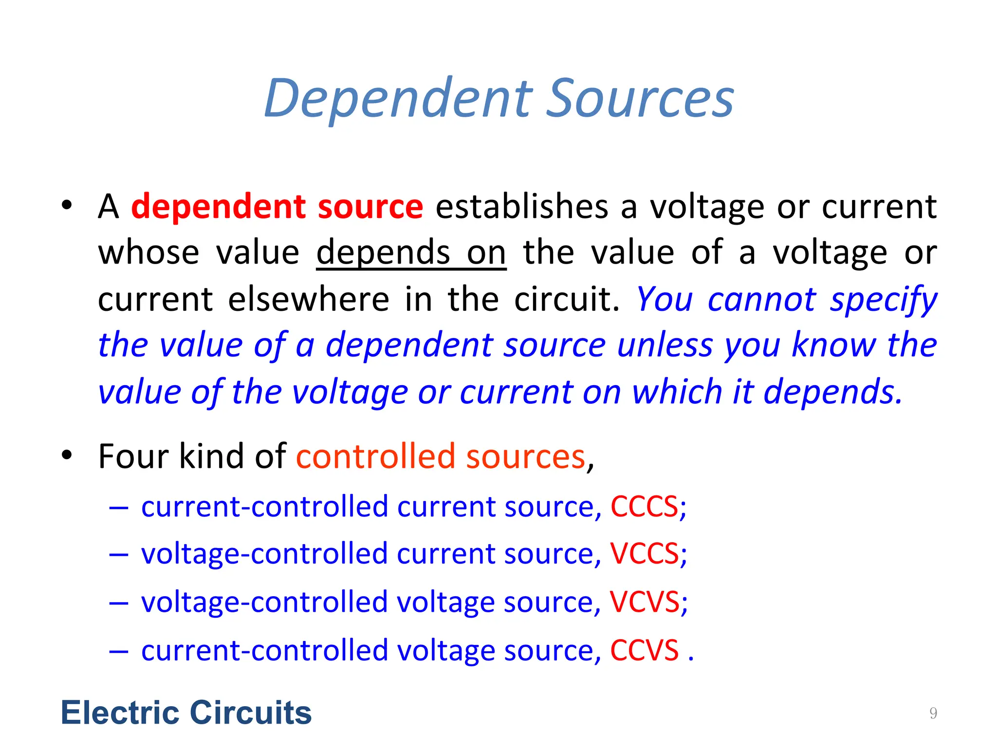 Dependent	
  Sources
• A	
  dependent	
  source	
  establishes	
  a	
  voltage	
  or	
  current	
  
whose	
   value	
   depends	
   on	
   the	
   value	
   of	
   a	
   voltage	
   or	
  
current	
  elsewhere	
  in	
  the	
  circuit.	
  You	
  cannot	
  specify	
  
the	
  value	
  of	
  a	
  dependent	
  source	
  unless	
  you	
  know	
  the	
  
value	
  of	
  the	
  voltage	
  or	
  current	
  on	
  which	
  it	
  depends.	
  	
  
• Four	
  kind	
  of	
  controlled	
  sources,	
  
– current-­‐controlled	
  current	
  source,	
  CCCS;	
  
– voltage-­‐controlled	
  current	
  source,	
  VCCS;	
  
– voltage-­‐controlled	
  voltage	
  source,	
  VCVS;	
  
– current-­‐controlled	
  voltage	
  source,	
  CCVS	
  .	
  
Electric Circuits 9
 