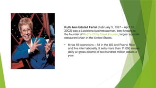Ruth Ann Udstad Fertel (February 5, 1927 – April 16,
2002) was a Louisiana businesswoman, best known as
the founder of Ruth's Chris Steak Houses, largest upscale
restaurant chain in the United States.
• It has 59 operations – 54 in the US and Puerto Rico
and five internationally. It sells more than 11,000 steaks
daily w/ gross income of two hundred million dollars a
year.
 
