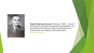 Howard Deering Johnson (February 2, 1897 – June 20,
1972) was an American entrepreneur, businessman, and
the founder of an American chain of restaurants and
motels under one company of the same name,
Howard Johnson's.
 