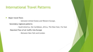 International Travel Patterns
 Major travel flows
- between United States and Western Europe.
Secondary regional patterns
- South America, the Caribbean, Africa, The Near East, Far East
Heaviest Flow of air traffic into Europe
- Between New York and London
 