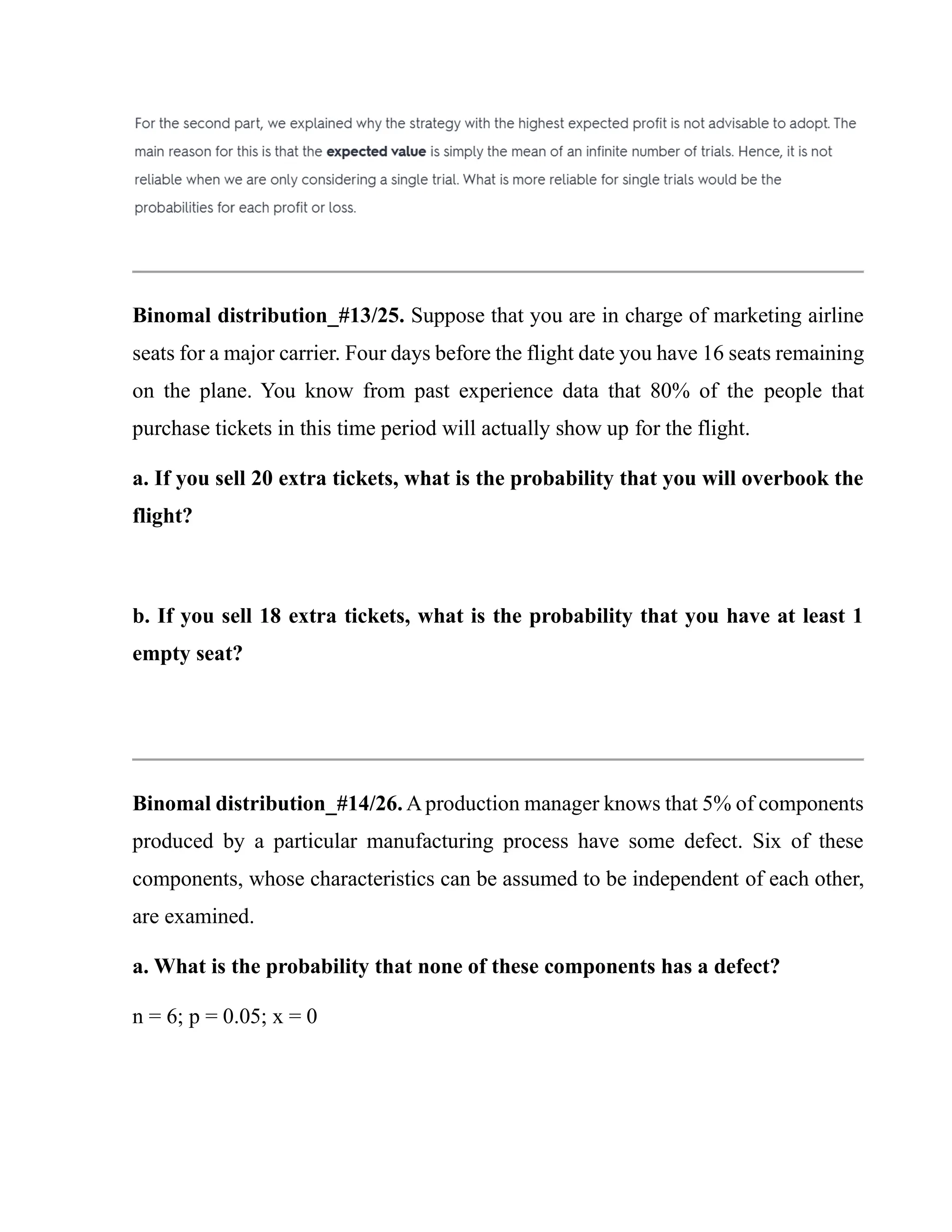 Binomal distribution_#13/25. Suppose that you are in charge of marketing airline
seats for a major carrier. Four days before the flight date you have 16 seats remaining
on the plane. You know from past experience data that 80% of the people that
purchase tickets in this time period will actually show up for the flight.
a. If you sell 20 extra tickets, what is the probability that you will overbook the
flight?
b. If you sell 18 extra tickets, what is the probability that you have at least 1
empty seat?
Binomal distribution_#14/26. Aproduction manager knows that 5% of components
produced by a particular manufacturing process have some defect. Six of these
components, whose characteristics can be assumed to be independent of each other,
are examined.
a. What is the probability that none of these components has a defect?
n = 6; p = 0.05; x = 0
 