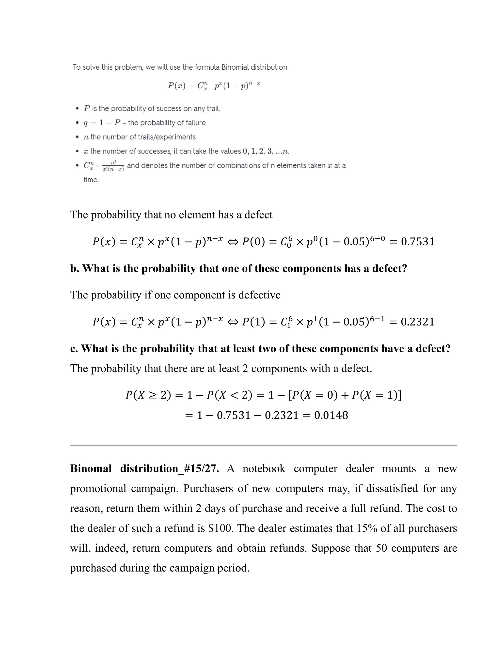 The probability that no element has a defect
𝑃(𝑥) = 𝐶𝑥
𝑛
× 𝑝𝑥(1 − 𝑝)𝑛−𝑥
⇔ 𝑃(0) = 𝐶0
6
× 𝑝0(1 − 0.05)6−0
= 0.7531
b. What is the probability that one of these components has a defect?
The probability if one component is defective
𝑃(𝑥) = 𝐶𝑥
𝑛
× 𝑝𝑥(1 − 𝑝)𝑛−𝑥
⇔ 𝑃(1) = 𝐶1
6
× 𝑝1(1 − 0.05)6−1
= 0.2321
c. What is the probability that at least two of these components have a defect?
The probability that there are at least 2 components with a defect.
𝑃(𝑋 ≥ 2) = 1 − 𝑃(𝑋 < 2) = 1 − [𝑃(𝑋 = 0) + 𝑃(𝑋 = 1)]
= 1 − 0.7531 − 0.2321 = 0.0148
Binomal distribution_#15/27. A notebook computer dealer mounts a new
promotional campaign. Purchasers of new computers may, if dissatisfied for any
reason, return them within 2 days of purchase and receive a full refund. The cost to
the dealer of such a refund is $100. The dealer estimates that 15% of all purchasers
will, indeed, return computers and obtain refunds. Suppose that 50 computers are
purchased during the campaign period.
 