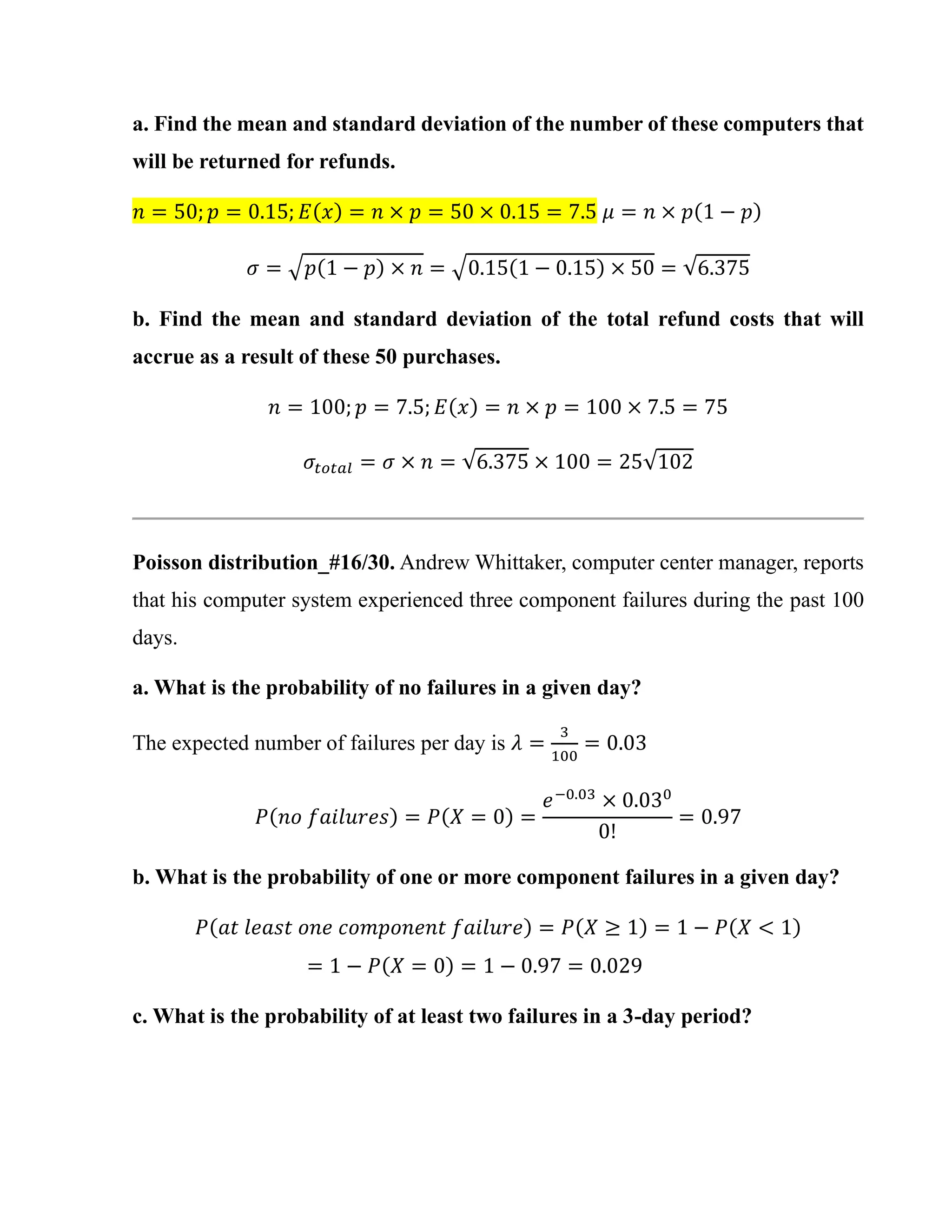 a. Find the mean and standard deviation of the number of these computers that
will be returned for refunds.
𝑛 = 50; 𝑝 = 0.15; 𝐸(𝑥) = 𝑛 × 𝑝 = 50 × 0.15 = 7.5 𝜇 = 𝑛 × 𝑝(1 − 𝑝)
𝜎 = √𝑝(1 − 𝑝) × 𝑛 = √0.15(1 − 0.15) × 50 = √6.375
b. Find the mean and standard deviation of the total refund costs that will
accrue as a result of these 50 purchases.
𝑛 = 100; 𝑝 = 7.5; 𝐸(𝑥) = 𝑛 × 𝑝 = 100 × 7.5 = 75
𝜎𝑡𝑜𝑡𝑎𝑙 = 𝜎 × 𝑛 = √6.375 × 100 = 25√102
Poisson distribution_#16/30. Andrew Whittaker, computer center manager, reports
that his computer system experienced three component failures during the past 100
days.
a. What is the probability of no failures in a given day?
The expected number of failures per day is 𝜆 =
3
100
= 0.03
𝑃(𝑛𝑜 𝑓𝑎𝑖𝑙𝑢𝑟𝑒𝑠) = 𝑃(𝑋 = 0) =
𝑒−0.03
× 0.030
0!
= 0.97
b. What is the probability of one or more component failures in a given day?
𝑃(𝑎𝑡 𝑙𝑒𝑎𝑠𝑡 𝑜𝑛𝑒 𝑐𝑜𝑚𝑝𝑜𝑛𝑒𝑛𝑡 𝑓𝑎𝑖𝑙𝑢𝑟𝑒) = 𝑃(𝑋 ≥ 1) = 1 − 𝑃(𝑋 < 1)
= 1 − 𝑃(𝑋 = 0) = 1 − 0.97 = 0.029
c. What is the probability of at least two failures in a 3-day period?
 