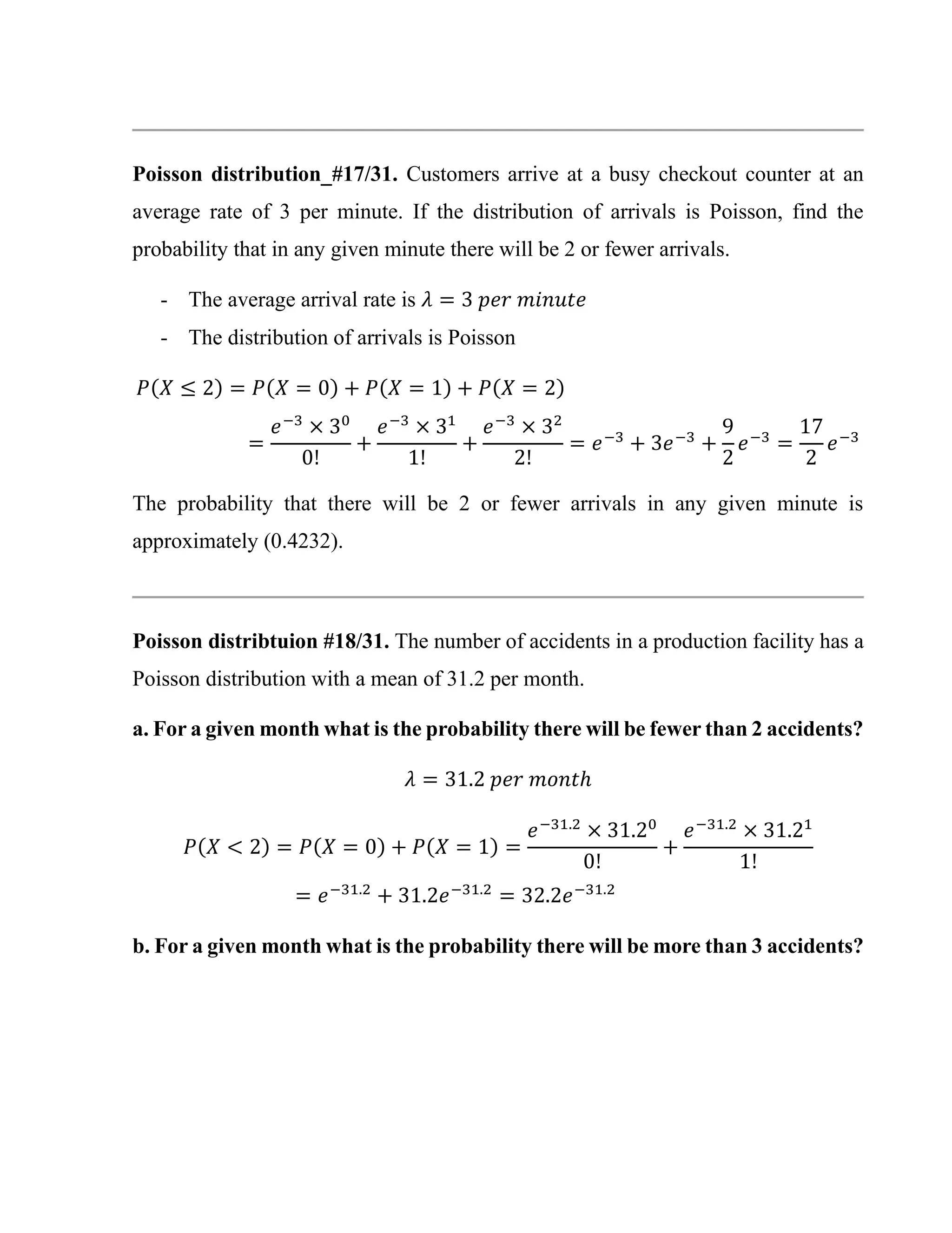 Poisson distribution_#17/31. Customers arrive at a busy checkout counter at an
average rate of 3 per minute. If the distribution of arrivals is Poisson, find the
probability that in any given minute there will be 2 or fewer arrivals.
- The average arrival rate is 𝜆 = 3 𝑝𝑒𝑟 𝑚𝑖𝑛𝑢𝑡𝑒
- The distribution of arrivals is Poisson
𝑃(𝑋 ≤ 2) = 𝑃(𝑋 = 0) + 𝑃(𝑋 = 1) + 𝑃(𝑋 = 2)
=
𝑒−3
× 30
0!
+
𝑒−3
× 31
1!
+
𝑒−3
× 32
2!
= 𝑒−3
+ 3𝑒−3
+
9
2
𝑒−3
=
17
2
𝑒−3
The probability that there will be 2 or fewer arrivals in any given minute is
approximately (0.4232).
Poisson distribtuion #18/31. The number of accidents in a production facility has a
Poisson distribution with a mean of 31.2 per month.
a. For a given month what is the probability there will be fewer than 2 accidents?
𝜆 = 31.2 𝑝𝑒𝑟 𝑚𝑜𝑛𝑡ℎ
𝑃(𝑋 < 2) = 𝑃(𝑋 = 0) + 𝑃(𝑋 = 1) =
𝑒−31.2
× 31.20
0!
+
𝑒−31.2
× 31.21
1!
= 𝑒−31.2
+ 31.2𝑒−31.2
= 32.2𝑒−31.2
b. For a given month what is the probability there will be more than 3 accidents?
 