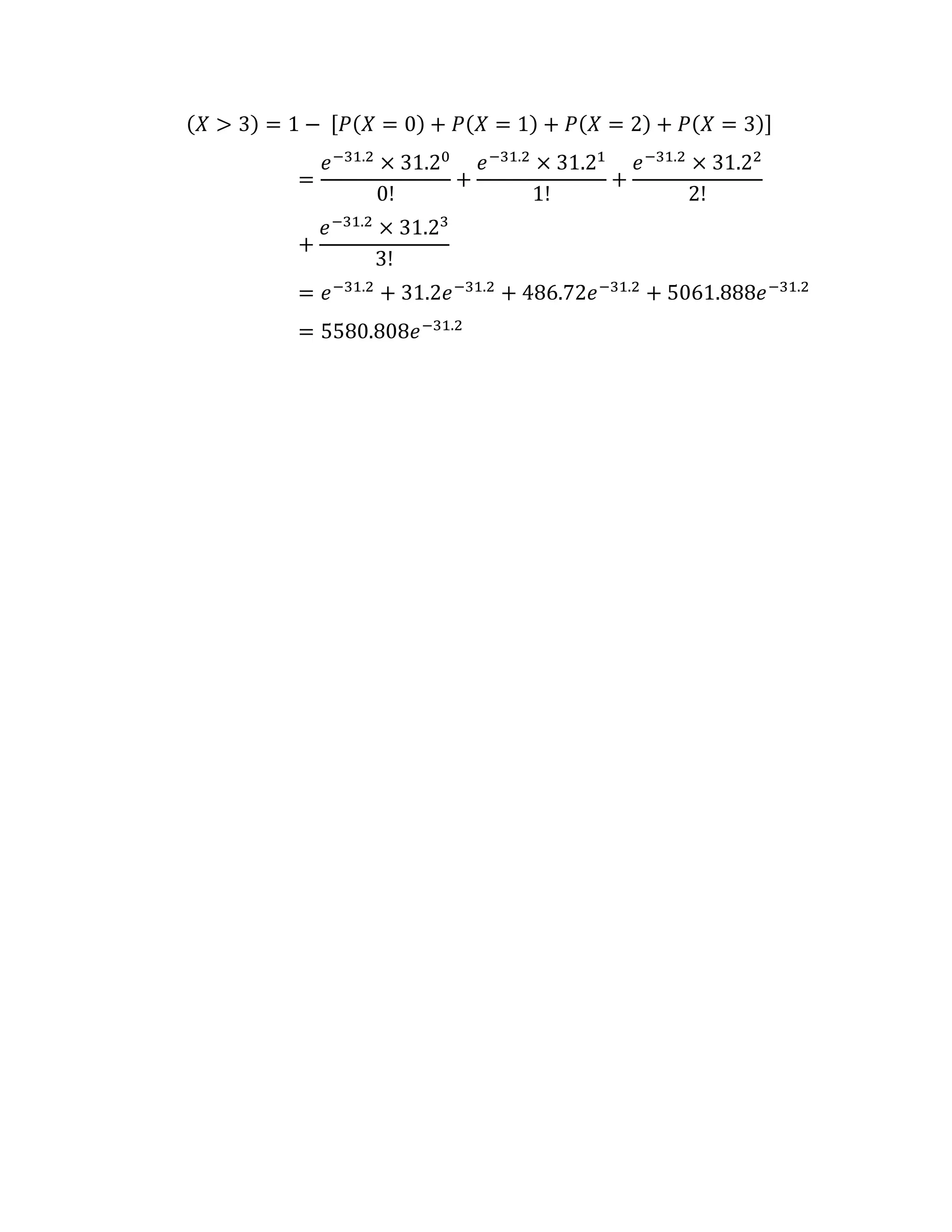 (𝑋 > 3) = 1 − [𝑃(𝑋 = 0) + 𝑃(𝑋 = 1) + 𝑃(𝑋 = 2) + 𝑃(𝑋 = 3)]
=
𝑒−31.2
× 31.20
0!
+
𝑒−31.2
× 31.21
1!
+
𝑒−31.2
× 31.22
2!
+
𝑒−31.2
× 31.23
3!
= 𝑒−31.2
+ 31.2𝑒−31.2
+ 486.72𝑒−31.2
+ 5061.888𝑒−31.2
= 5580.808𝑒−31.2
 