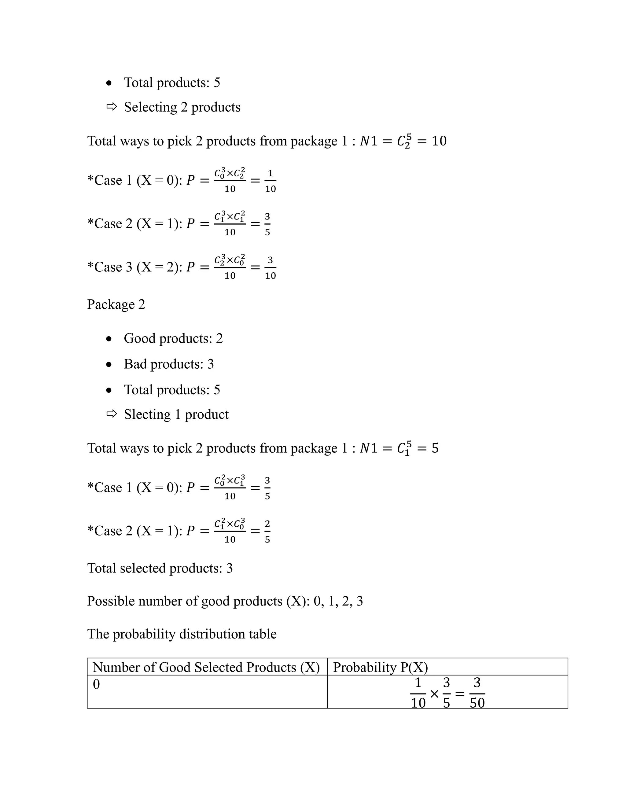 • Total products: 5
 Selecting 2 products
Total ways to pick 2 products from package 1 : 𝑁1 = 𝐶2
5
= 10
*Case 1 (X = 0): 𝑃 =
𝐶0
3×𝐶2
2
10
=
1
10
*Case 2 (X = 1): 𝑃 =
𝐶1
3×𝐶1
2
10
=
3
5
*Case 3 (X = 2): 𝑃 =
𝐶2
3×𝐶0
2
10
=
3
10
Package 2
• Good products: 2
• Bad products: 3
• Total products: 5
 Slecting 1 product
Total ways to pick 2 products from package 1 : 𝑁1 = 𝐶1
5
= 5
*Case 1 (X = 0): 𝑃 =
𝐶0
2×𝐶1
3
10
=
3
5
*Case 2 (X = 1): 𝑃 =
𝐶1
2×𝐶0
3
10
=
2
5
Total selected products: 3
Possible number of good products (X): 0, 1, 2, 3
The probability distribution table
Number of Good Selected Products (X) Probability P(X)
0 1
10
×
3
5
=
3
50
 