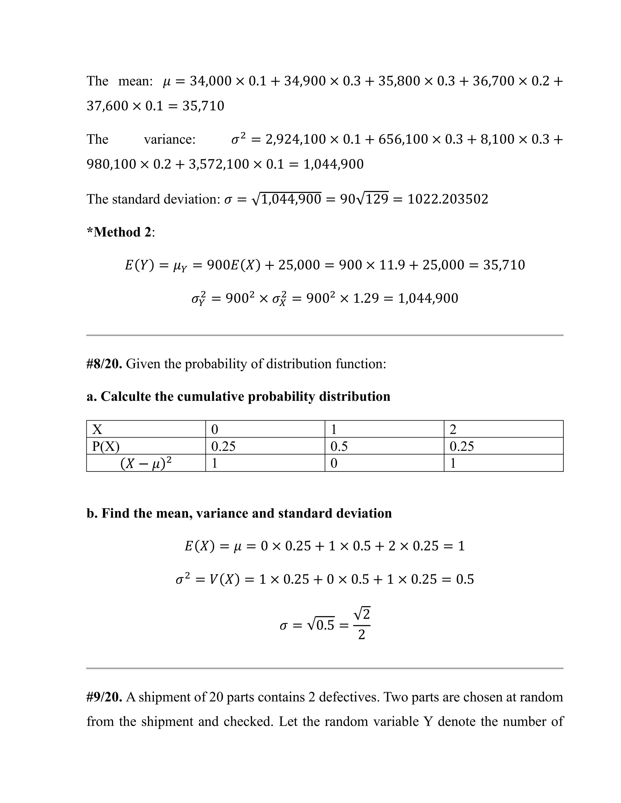 The mean: 𝜇 = 34,000 × 0.1 + 34,900 × 0.3 + 35,800 × 0.3 + 36,700 × 0.2 +
37,600 × 0.1 = 35,710
The variance: 𝜎2
= 2,924,100 × 0.1 + 656,100 × 0.3 + 8,100 × 0.3 +
980,100 × 0.2 + 3,572,100 × 0.1 = 1,044,900
The standard deviation: 𝜎 = √1,044,900 = 90√129 = 1022.203502
*Method 2:
𝐸(𝑌) = 𝜇𝑌 = 900𝐸(𝑋) + 25,000 = 900 × 11.9 + 25,000 = 35,710
𝜎𝑌
2
= 9002
× 𝜎𝑋
2
= 9002
× 1.29 = 1,044,900
#8/20. Given the probability of distribution function:
a. Calculte the cumulative probability distribution
X 0 1 2
P(X) 0.25 0.5 0.25
(𝑋 − 𝜇)2 1 0 1
b. Find the mean, variance and standard deviation
𝐸(𝑋) = 𝜇 = 0 × 0.25 + 1 × 0.5 + 2 × 0.25 = 1
𝜎2
= 𝑉(𝑋) = 1 × 0.25 + 0 × 0.5 + 1 × 0.25 = 0.5
𝜎 = √0.5 =
√2
2
#9/20. A shipment of 20 parts contains 2 defectives. Two parts are chosen at random
from the shipment and checked. Let the random variable Y denote the number of
 