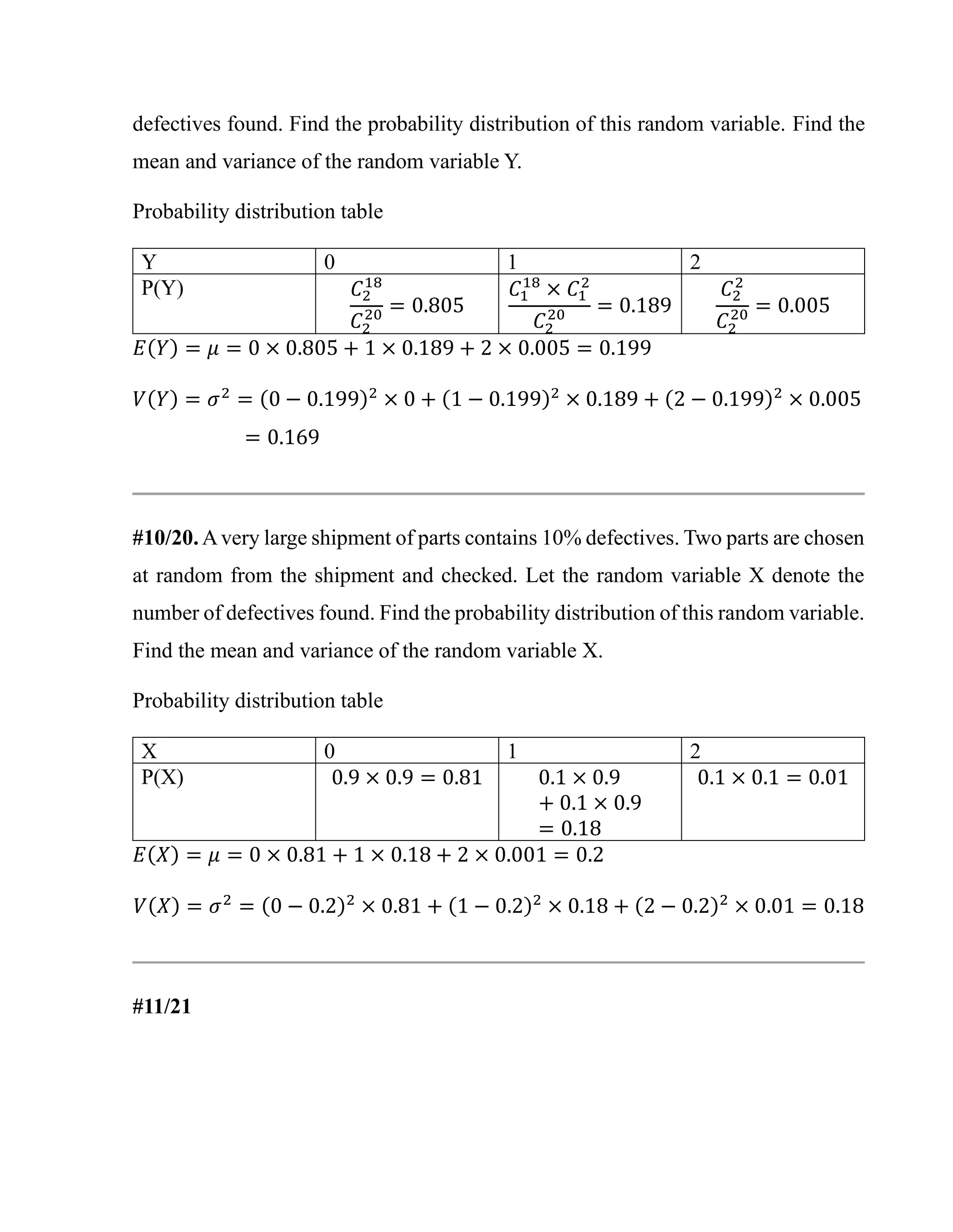 defectives found. Find the probability distribution of this random variable. Find the
mean and variance of the random variable Y.
Probability distribution table
Y 0 1 2
P(Y) 𝐶2
18
𝐶2
20 = 0.805
𝐶1
18
× 𝐶1
2
𝐶2
20 = 0.189
𝐶2
2
𝐶2
20 = 0.005
𝐸(𝑌) = 𝜇 = 0 × 0.805 + 1 × 0.189 + 2 × 0.005 = 0.199
𝑉(𝑌) = 𝜎2
= (0 − 0.199)2
× 0 + (1 − 0.199)2
× 0.189 + (2 − 0.199)2
× 0.005
= 0.169
#10/20. Avery large shipment of parts contains 10% defectives. Two parts are chosen
at random from the shipment and checked. Let the random variable X denote the
number of defectives found. Find the probability distribution of this random variable.
Find the mean and variance of the random variable X.
Probability distribution table
X 0 1 2
P(X) 0.9 × 0.9 = 0.81 0.1 × 0.9
+ 0.1 × 0.9
= 0.18
0.1 × 0.1 = 0.01
𝐸(𝑋) = 𝜇 = 0 × 0.81 + 1 × 0.18 + 2 × 0.001 = 0.2
𝑉(𝑋) = 𝜎2
= (0 − 0.2)2
× 0.81 + (1 − 0.2)2
× 0.18 + (2 − 0.2)2
× 0.01 = 0.18
#11/21
 