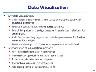 27
Data Visualization
 Why data visualization?
 Gain insight into an information space by mapping data onto
graphical primitives
 Provide qualitative overview of large data sets
 Search for patterns, trends, structure, irregularities, relationships
among data
 Help find interesting regions and suitable parameters for further
quantitative analysis
 Provide a visual proof of computer representations derived
 Categorization of visualization methods:
 Pixel-oriented visualization techniques
 Geometric projection visualization techniques
 Icon-based visualization techniques
 Hierarchical visualization techniques
 Visualizing complex data and relations
 