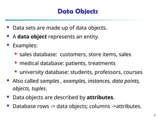 5
Data Objects
 Data sets are made up of data objects.
 A data object represents an entity.
 Examples:
 sales database: customers, store items, sales
 medical database: patients, treatments
 university database: students, professors, courses
 Also called samples , examples, instances, data points,
objects, tuples.
 Data objects are described by attributes.
 Database rows -> data objects; columns ->attributes.
 