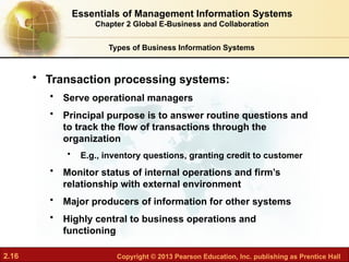 2.16 Copyright © 2013 Pearson Education, Inc. publishing as Prentice Hall
• Transaction processing systems:
• Serve operational managers
• Principal purpose is to answer routine questions and
to track the flow of transactions through the
organization
• E.g., inventory questions, granting credit to customer
• Monitor status of internal operations and firm’s
relationship with external environment
• Major producers of information for other systems
• Highly central to business operations and
functioning
Types of Business Information Systems
Essentials of Management Information Systems
Chapter 2 Global E-Business and Collaboration
 