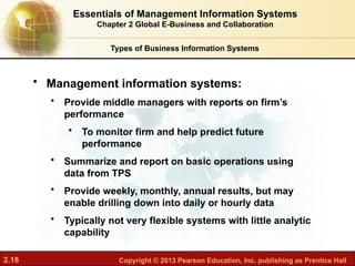 2.18 Copyright © 2013 Pearson Education, Inc. publishing as Prentice Hall
• Management information systems:
• Provide middle managers with reports on firm’s
performance
• To monitor firm and help predict future
performance
• Summarize and report on basic operations using
data from TPS
• Provide weekly, monthly, annual results, but may
enable drilling down into daily or hourly data
• Typically not very flexible systems with little analytic
capability
Types of Business Information Systems
Essentials of Management Information Systems
Chapter 2 Global E-Business and Collaboration
 