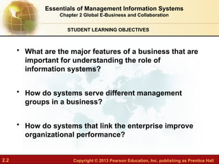 2.2 Copyright © 2013 Pearson Education, Inc. publishing as Prentice Hall
STUDENT LEARNING OBJECTIVES
Essentials of Management Information Systems
Chapter 2 Global E-Business and Collaboration
• What are the major features of a business that are
important for understanding the role of
information systems?
• How do systems serve different management
groups in a business?
• How do systems that link the enterprise improve
organizational performance?
 