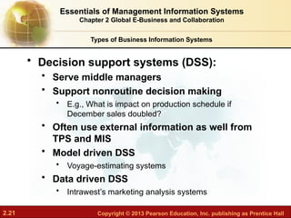 2.21 Copyright © 2013 Pearson Education, Inc. publishing as Prentice Hall
• Decision support systems (DSS):
• Serve middle managers
• Support nonroutine decision making
• E.g., What is impact on production schedule if
December sales doubled?
• Often use external information as well from
TPS and MIS
• Model driven DSS
• Voyage-estimating systems
• Data driven DSS
• Intrawest’s marketing analysis systems
Types of Business Information Systems
Essentials of Management Information Systems
Chapter 2 Global E-Business and Collaboration
 