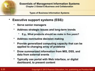 2.23 Copyright © 2013 Pearson Education, Inc. publishing as Prentice Hall
• Executive support systems (ESS):
• Serve senior managers
• Address strategic issues and long-term trends
• E.g., What products should we make in five years?
• Address nonroutine decision making
• Provide generalized computing capacity that can be
applied to changing array of problems
• Draw summarized information from MIS, DSS, and
data from external events
• Typically use portal with Web interface, or digital
dashboard, to present content
Types of Business Information Systems
Essentials of Management Information Systems
Chapter 2 Global E-Business and Collaboration
 