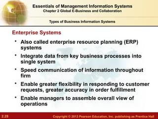 2.28 Copyright © 2013 Pearson Education, Inc. publishing as Prentice Hall
• Also called enterprise resource planning (ERP)
systems
• Integrate data from key business processes into
single system
• Speed communication of information throughout
firm
• Enable greater flexibility in responding to customer
requests, greater accuracy in order fulfillment
• Enable managers to assemble overall view of
operations
Enterprise Systems
Essentials of Management Information Systems
Chapter 2 Global E-Business and Collaboration
Types of Business Information Systems
 