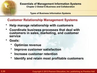2.30 Copyright © 2013 Pearson Education, Inc. publishing as Prentice Hall
• Help manage relationship with customers
• Coordinate business processes that deal with
customers in sales, marketing, and customer
service
• Goals:
• Optimize revenue
• Improve customer satisfaction
• Increase customer retention
• Identify and retain most profitable customers
Customer Relationship Management Systems
Essentials of Management Information Systems
Chapter 2 Global E-Business and Collaboration
Types of Business Information Systems
 
