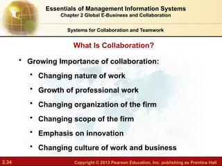 2.34 Copyright © 2013 Pearson Education, Inc. publishing as Prentice Hall
What Is Collaboration?
Systems for Collaboration and Teamwork
• Growing Importance of collaboration:
• Changing nature of work
• Growth of professional work
• Changing organization of the firm
• Changing scope of the firm
• Emphasis on innovation
• Changing culture of work and business
Essentials of Management Information Systems
Chapter 2 Global E-Business and Collaboration
 
