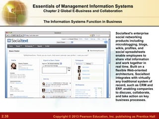 2.38 Copyright © 2013 Pearson Education, Inc. publishing as Prentice Hall
Socialtext's enterprise
social networking
products including
microblogging, blogs,
wikis, profiles, and
social spreadsheets
enable employees to
share vital information
and work together in
real time. Built on a
flexible Web-oriented
architecture, Socialtext
integrates with virtually
any traditional system of
record, such as CRM and
ERP, enabling companies
to discuss, collaborate,
and take action on key
business processes.
Essentials of Management Information Systems
Chapter 2 Global E-Business and Collaboration
The Information Systems Function in Business
 