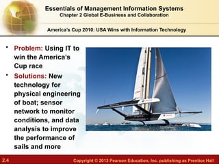 2.4 Copyright © 2013 Pearson Education, Inc. publishing as Prentice Hall
America’s Cup 2010: USA Wins with Information Technology
• Problem: Using IT to
win the America’s
Cup race
• Solutions: New
technology for
physical engineering
of boat; sensor
network to monitor
conditions, and data
analysis to improve
the performance of
sails and more
Essentials of Management Information Systems
Chapter 2 Global E-Business and Collaboration
 