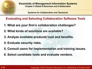 2.40 Copyright © 2013 Pearson Education, Inc. publishing as Prentice Hall
Systems for Collaboration and Teamwork
Evaluating and Selecting Collaboration Software Tools
1. What are your firm’s collaboration challenges?
2. What kinds of solutions are available?
3. Analyze available products’cost and benefits.
4. Evaluate security risks.
5. Consult users for implementation and training issues.
6. Select candidate tools and evaluate vendors.
Essentials of Management Information Systems
Chapter 2 Global E-Business and Collaboration
 