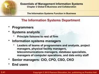 2.41 Copyright © 2013 Pearson Education, Inc. publishing as Prentice Hall
The Information Systems Department
The Information Systems Function in Business
• Programmers
• Systems analysts
• Principle liaisons to rest of firm
• Information systems managers
• Leaders of teams of programmers and analysts, project
managers, physical facility managers,
telecommunications managers, database specialists,
managers of computer operations, and data entry staff
• Senior managers: CIO, CPO, CSO, CKO
• End users
Essentials of Management Information Systems
Chapter 2 Global E-Business and Collaboration
 