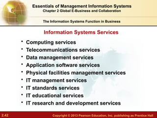 2.42 Copyright © 2013 Pearson Education, Inc. publishing as Prentice Hall
Information Systems Services
The Information Systems Function in Business
• Computing services
• Telecommunications services
• Data management services
• Application software services
• Physical facilities management services
• IT management services
• IT standards services
• IT educational services
• IT research and development services
Essentials of Management Information Systems
Chapter 2 Global E-Business and Collaboration
 