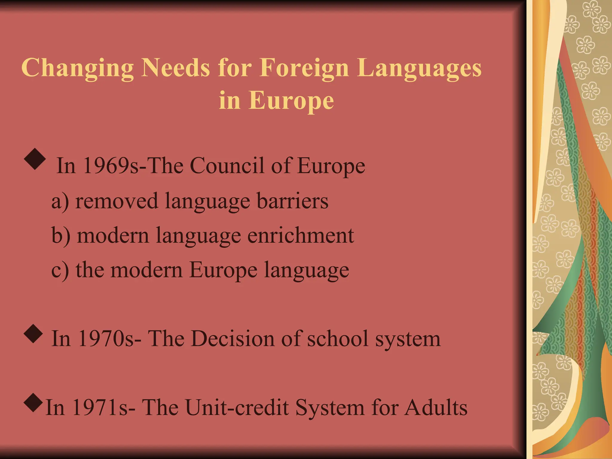 Changing Needs for Foreign Languages
in Europe
 In 1969s-The Council of Europe
a) removed language barriers
b) modern language enrichment
c) the modern Europe language
 In 1970s- The Decision of school system
In 1971s- The Unit-credit System for Adults
 