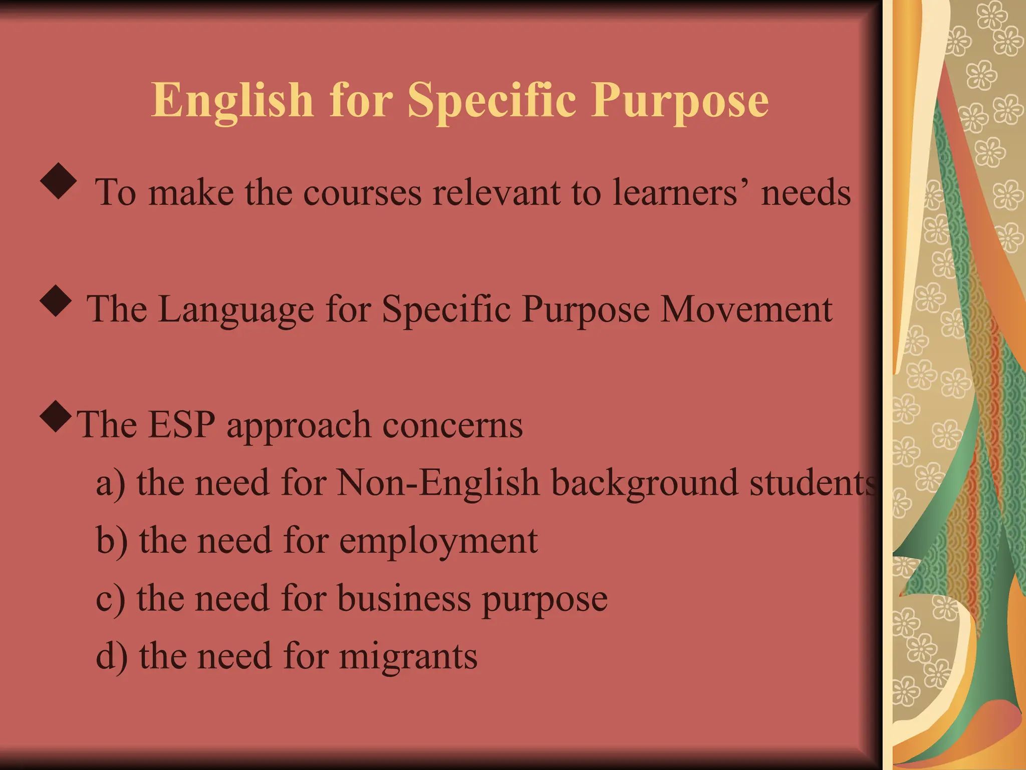 English for Specific Purpose
 To make the courses relevant to learners’ needs
 The Language for Specific Purpose Movement
The ESP approach concerns
a) the need for Non-English background students
b) the need for employment
c) the need for business purpose
d) the need for migrants
 