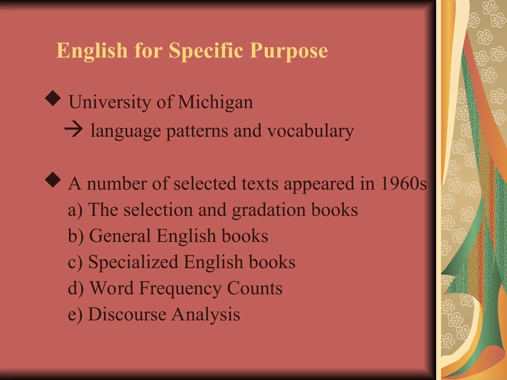 English for Specific Purpose
 University of Michigan
 language patterns and vocabulary
 A number of selected texts appeared in 1960s
a) The selection and gradation books
b) General English books
c) Specialized English books
d) Word Frequency Counts
e) Discourse Analysis
 