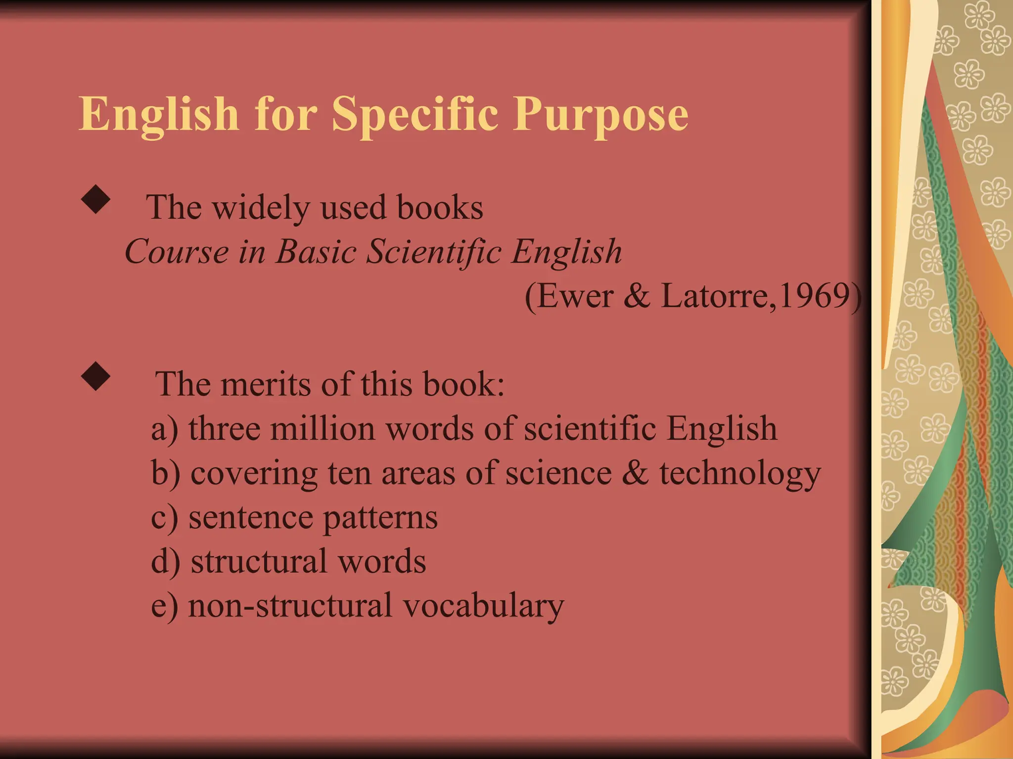 English for Specific Purpose
 The widely used books
Course in Basic Scientific English
(Ewer & Latorre,1969)
 The merits of this book:
a) three million words of scientific English
b) covering ten areas of science & technology
c) sentence patterns
d) structural words
e) non-structural vocabulary
 