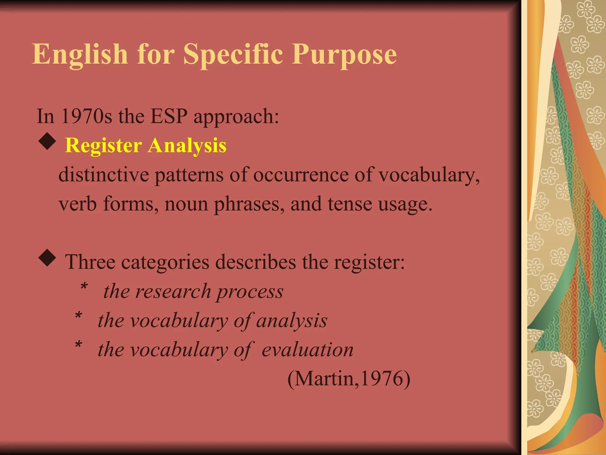 English for Specific Purpose
In 1970s the ESP approach:
 Register Analysis
distinctive patterns of occurrence of vocabulary,
verb forms, noun phrases, and tense usage.
 Three categories describes the register:
＊ the research process
＊ the vocabulary of analysis
＊ the vocabulary of evaluation
(Martin,1976)
 