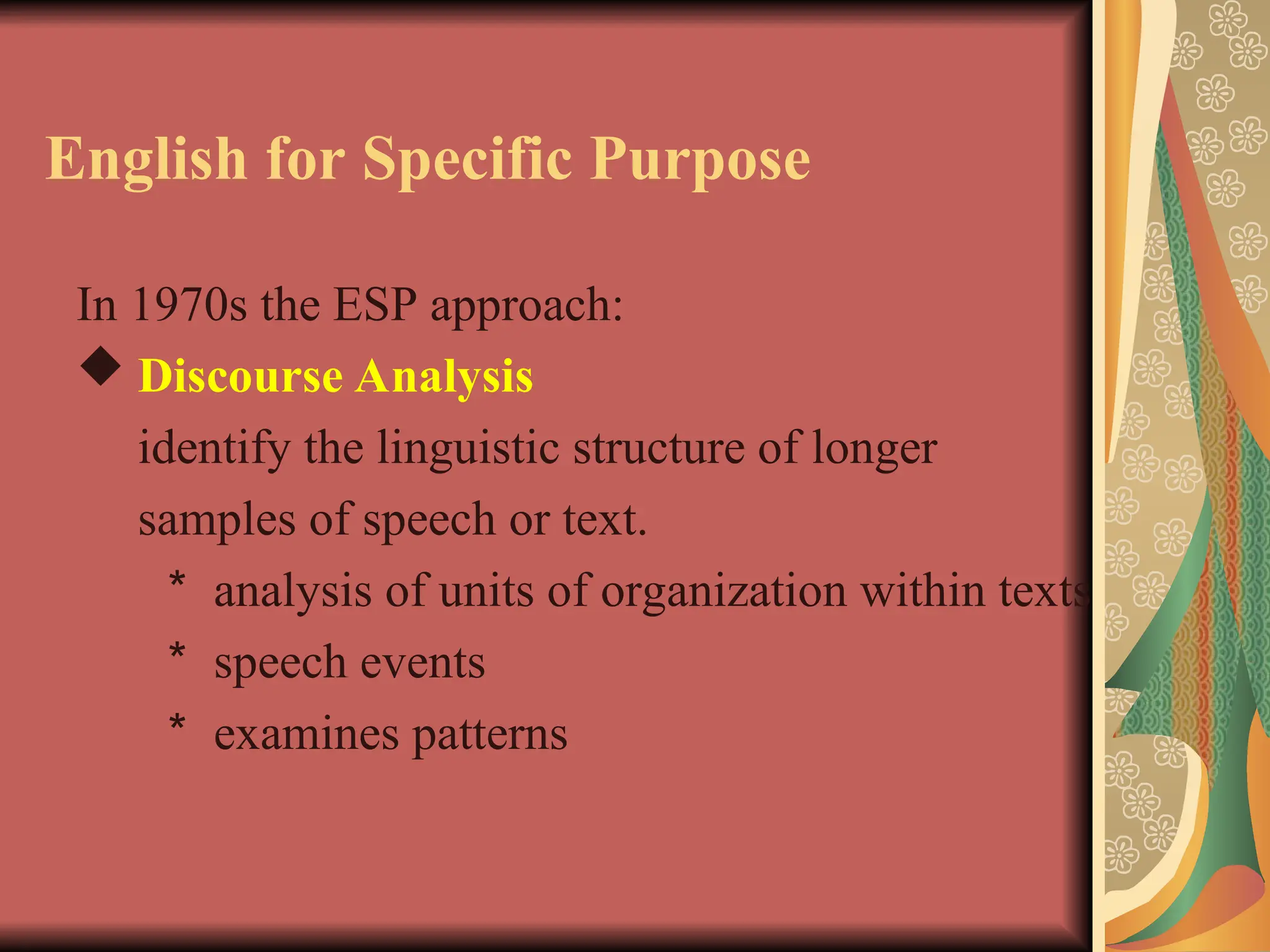 English for Specific Purpose
In 1970s the ESP approach:
 Discourse Analysis
identify the linguistic structure of longer
samples of speech or text.
＊ analysis of units of organization within texts
＊ speech events
＊ examines patterns
 
