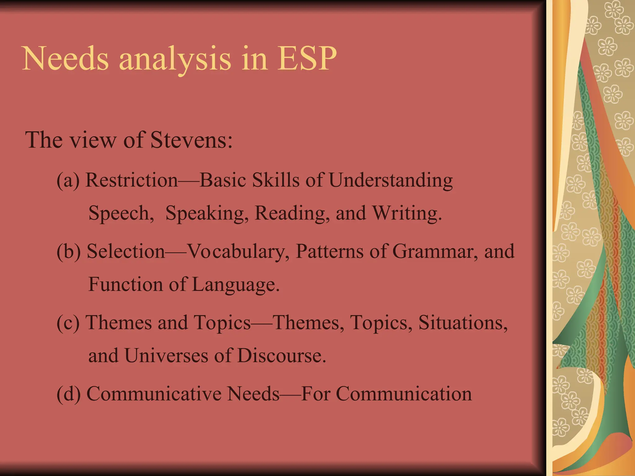 Needs analysis in ESP
The view of Stevens:
(a) Restriction—Basic Skills of Understanding
Speech, Speaking, Reading, and Writing.
(b) Selection—Vocabulary, Patterns of Grammar, and
Function of Language.
(c) Themes and Topics—Themes, Topics, Situations,
and Universes of Discourse.
(d) Communicative Needs—For Communication
 