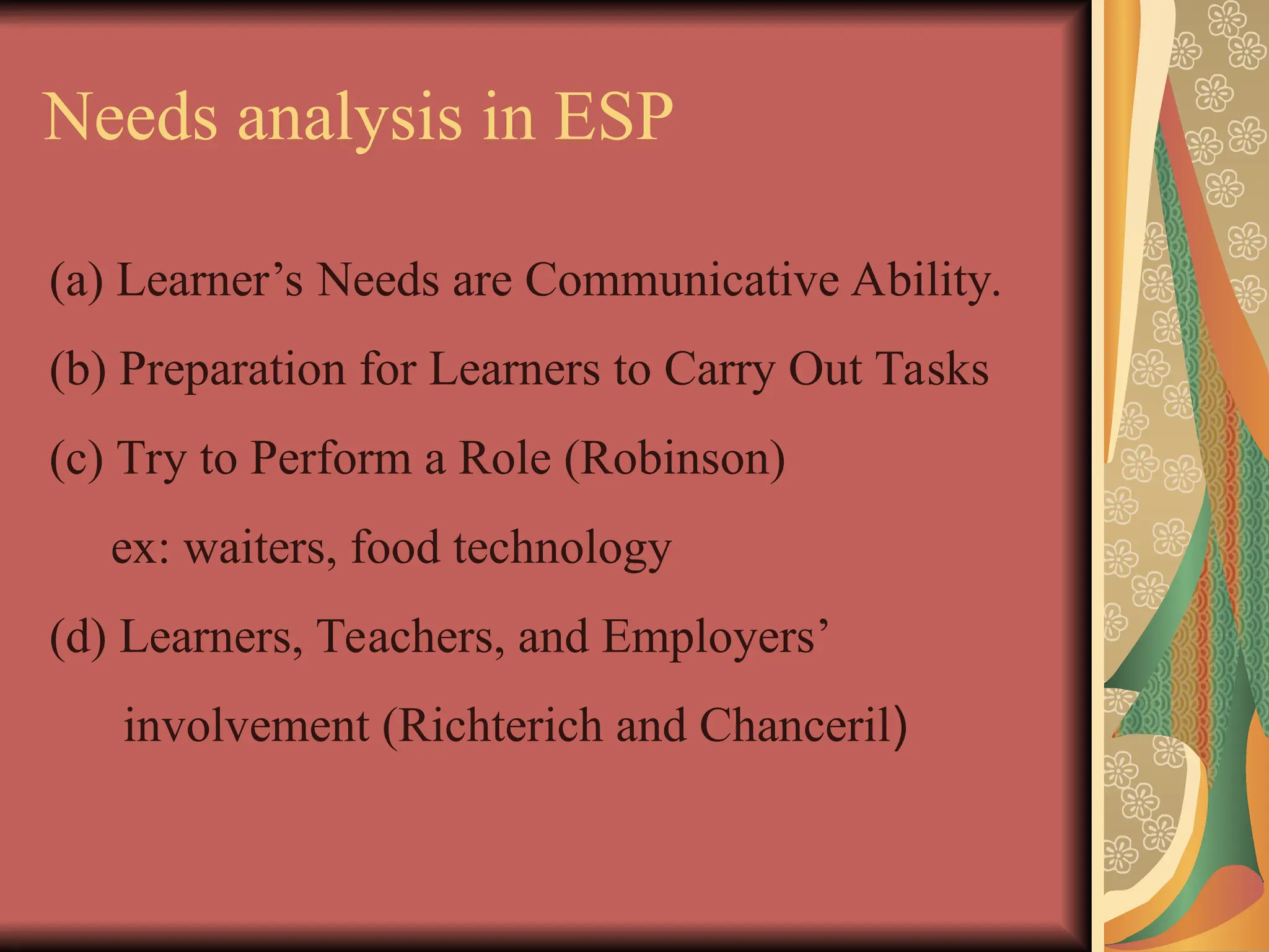 Needs analysis in ESP
(a) Learner’s Needs are Communicative Ability.
(b) Preparation for Learners to Carry Out Tasks
(c) Try to Perform a Role (Robinson)
ex: waiters, food technology
(d) Learners, Teachers, and Employers’
involvement (Richterich and Chanceril)
 