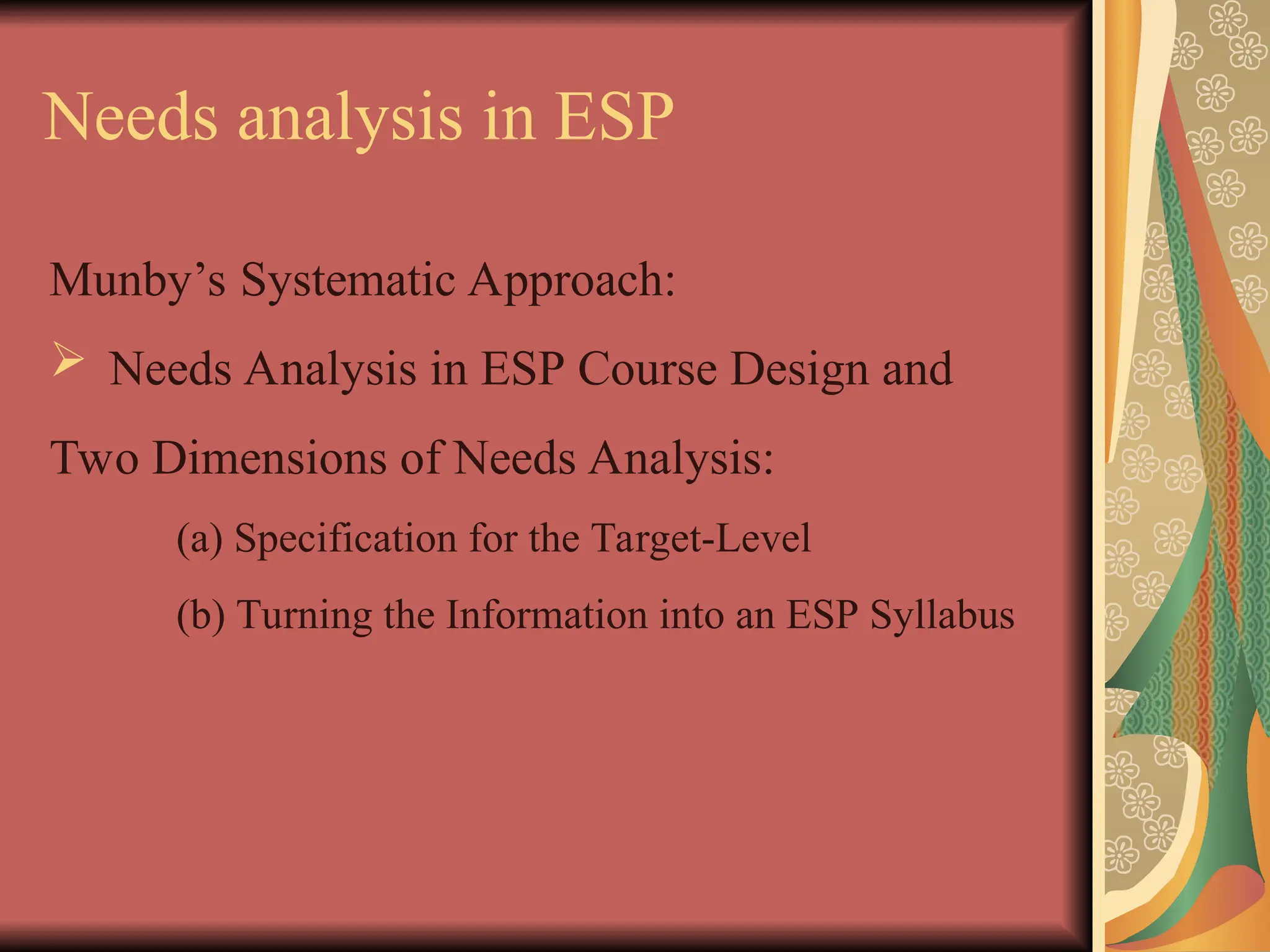 Needs analysis in ESP
Munby’s Systematic Approach:
 Needs Analysis in ESP Course Design and
Two Dimensions of Needs Analysis:
(a) Specification for the Target-Level
(b) Turning the Information into an ESP Syllabus
 