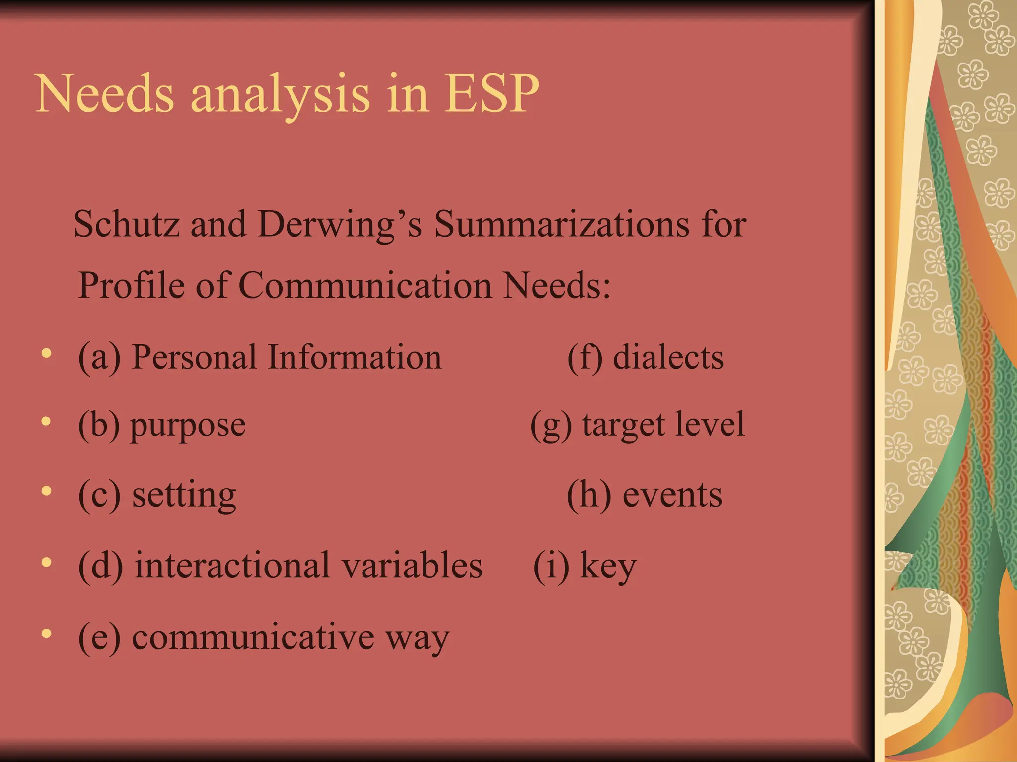 Needs analysis in ESP
Schutz and Derwing’s Summarizations for
Profile of Communication Needs:
• (a) Personal Information (f) dialects
• (b) purpose (g) target level
• (c) setting (h) events
• (d) interactional variables (i) key
• (e) communicative way
 